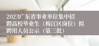 2023广东省事业单位集中招聘高校毕业生（梅江区岗位）拟聘用人员公示（第三批）