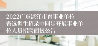 2022广东湛江市直事业单位暨选调生招录中同步开展事业单位人员招聘面试公告