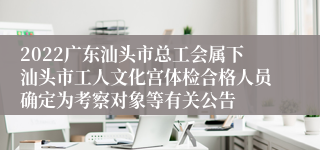2022广东汕头市总工会属下汕头市工人文化宫体检合格人员确定为考察对象等有关公告