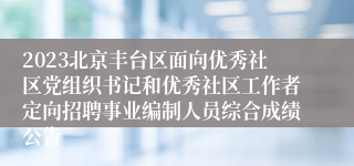 2023北京丰台区面向优秀社区党组织书记和优秀社区工作者定向招聘事业编制人员综合成绩公告