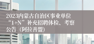 2023内蒙古自治区事业单位“1+N”补充招聘体检、考察公告（阿拉善盟)