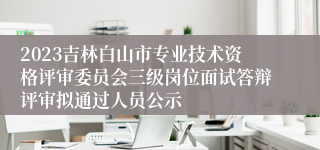 2023吉林白山市专业技术资格评审委员会三级岗位面试答辩评审拟通过人员公示