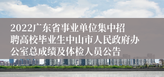 2022广东省事业单位集中招聘高校毕业生中山市人民政府办公室总成绩及体检人员公告