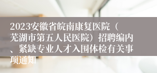 2023安徽省皖南康复医院（芜湖市第五人民医院）招聘编内、紧缺专业人才入围体检有关事项通知