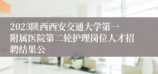 2023陕西西安交通大学第一附属医院第二轮护理岗位人才招聘结果公