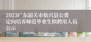 2023广东韶关市始兴县公费定向培养师范毕业生拟聘用人员公示