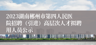 2023湖南郴州市第四人民医院招聘（引进）高层次人才拟聘用人员公示