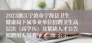 2023浙江宁波市宁海县卫生健康局下属事业单位招聘卫生高层次（高学历）及紧缺人才公告拟聘用人员名单（二）公示