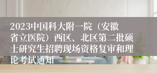 2023中国科大附一院（安徽省立医院）西区、北区第二批硕士研究生招聘现场资格复审和理论考试通知