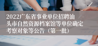 2022广东省事业单位招聘汕头市自然资源档案馆等单位确定考察对象等公告（第一批）