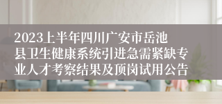 2023上半年四川广安市岳池县卫生健康系统引进急需紧缺专业人才考察结果及顶岗试用公告