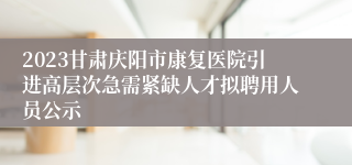 2023甘肃庆阳市康复医院引进高层次急需紧缺人才拟聘用人员公示