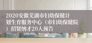 2020安徽芜湖市妇幼保健计划生育服务中心（市妇幼保健院）招贤纳才20人预告