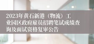 2023年黄石新港（物流）工业园区政府雇员招聘笔试成绩查询及面试资格复审公告