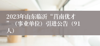 2023年山东临沂“莒南优才”（事业单位）引进公告（91人）