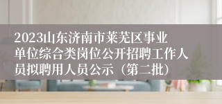 2023山东济南市莱芜区事业单位综合类岗位公开招聘工作人员拟聘用人员公示（第二批）