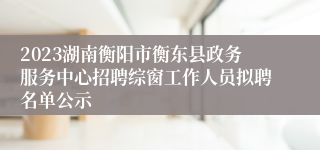 2023湖南衡阳市衡东县政务服务中心招聘综窗工作人员拟聘名单公示