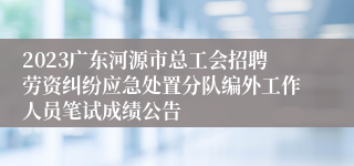 2023广东河源市总工会招聘劳资纠纷应急处置分队编外工作人员笔试成绩公告