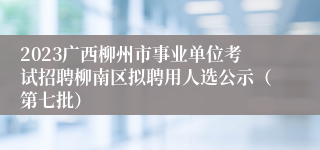 2023广西柳州市事业单位考试招聘柳南区拟聘用人选公示（第七批）