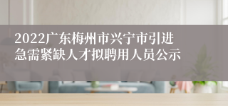 2022广东梅州市兴宁市引进急需紧缺人才拟聘用人员公示