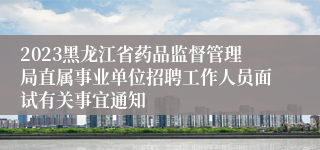 2023黑龙江省药品监督管理局直属事业单位招聘工作人员面试有关事宜通知