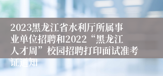 2023黑龙江省水利厅所属事业单位招聘和2022“黑龙江人才周”校园招聘打印面试准考证通知