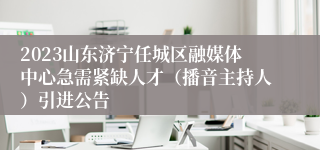 2023山东济宁任城区融媒体中心急需紧缺人才（播音主持人）引进公告