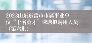 2023山东东营市市属事业单位“千名英才”选聘拟聘用人员（第六批）