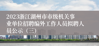 2023浙江湖州市市级机关事业单位招聘编外工作人员拟聘人员公示（三）