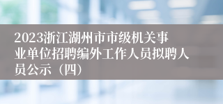 2023浙江湖州市市级机关事业单位招聘编外工作人员拟聘人员公示（四）