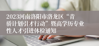 2023河南洛阳市洛龙区“青骄计划引才行动”暨高学历专业性人才引进体检通知