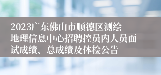 2023广东佛山市顺德区测绘地理信息中心招聘控员内人员面试成绩、总成绩及体检公告