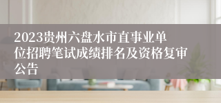 2023贵州六盘水市直事业单位招聘笔试成绩排名及资格复审公告
