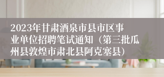2023年甘肃酒泉市县市区事业单位招聘笔试通知（第三批瓜州县敦煌市肃北县阿克塞县）