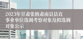 2023年甘肃张掖肃南县县直事业单位选调考察对象及拟选调对象公示