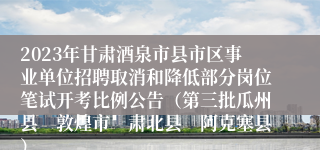 2023年甘肃酒泉市县市区事业单位招聘取消和降低部分岗位笔试开考比例公告（第三批瓜州县　敦煌市　肃北县　阿克塞县）