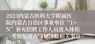 2023内蒙古医科大学附属医院内蒙古自治区事业单位“1+N”补充招聘工作人员进入体检、考察范围人选和体检相关事宜的公告