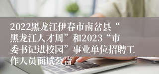 2022黑龙江伊春市南岔县“黑龙江人才周”和2023“市委书记进校园”事业单位招聘工作人员面试公告