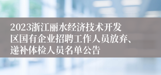 2023浙江丽水经济技术开发区国有企业招聘工作人员放弃、递补体检人员名单公告