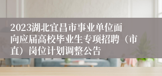 2023湖北宜昌市事业单位面向应届高校毕业生专项招聘（市直）岗位计划调整公告