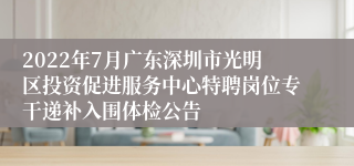 2022年7月广东深圳市光明区投资促进服务中心特聘岗位专干递补入围体检公告