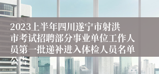 2023上半年四川遂宁市射洪市考试招聘部分事业单位工作人员第一批递补进入体检人员名单公告