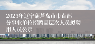 2023年辽宁葫芦岛市市直部分事业单位招聘高层次人员拟聘用人员公示