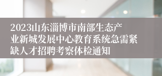 2023山东淄博市南部生态产业新城发展中心教育系统急需紧缺人才招聘考察体检通知