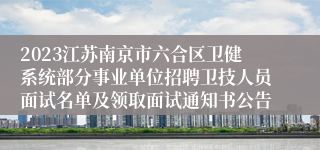 2023江苏南京市六合区卫健系统部分事业单位招聘卫技人员面试名单及领取面试通知书公告