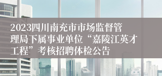 2023四川南充市市场监督管理局下属事业单位“嘉陵江英才工程”考核招聘体检公告