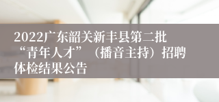 2022广东韶关新丰县第二批“青年人才”（播音主持）招聘体检结果公告