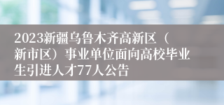 2023新疆乌鲁木齐高新区（新市区）事业单位面向高校毕业生引进人才77人公告