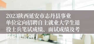 2023陕西延安市志丹县事业单位定向招聘自主就业大学生退役士兵笔试成绩、面试成绩及考试总成绩公告