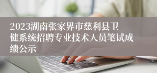 2023湖南张家界市慈利县卫健系统招聘专业技术人员笔试成绩公示